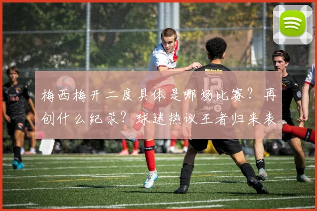梅西梅开二度具体是哪场比赛？再创什么纪录？球迷热议王者归来表现