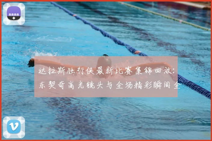 达拉斯独行侠最新比赛集锦回放：东契奇高光镜头与全场精彩瞬间全收录