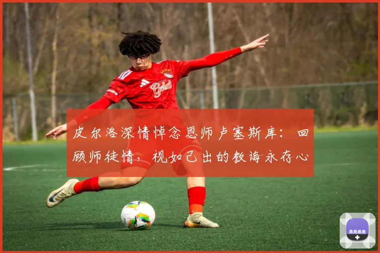 皮尔洛深情悼念恩师卢塞斯库：回顾师徒情，视如己出的教诲永存心间