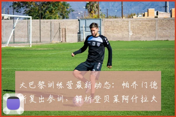 大巴黎训练营最新动态：帕乔门德斯复出参训，解析登贝莱阿什拉夫缺席原因