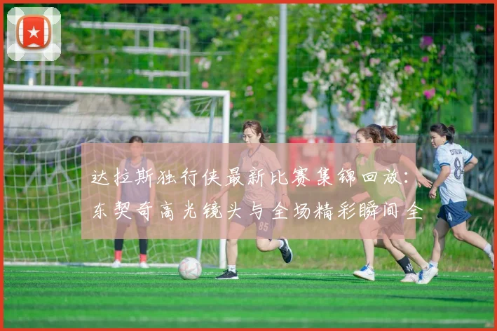 达拉斯独行侠最新比赛集锦回放：东契奇高光镜头与全场精彩瞬间全收录
