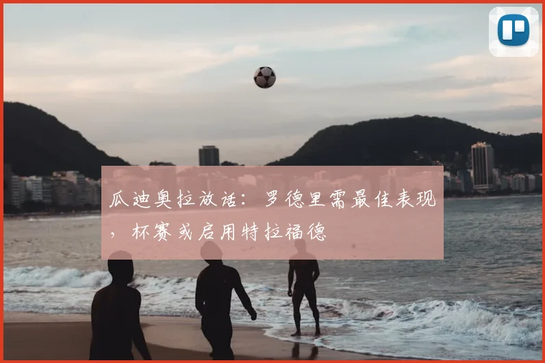 瓜迪奥拉放话:罗德里需最佳表现,杯赛或启用特拉福德