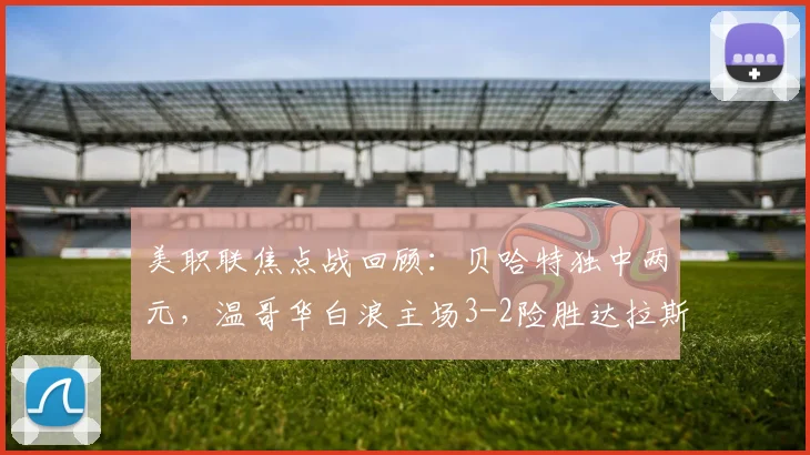 美职联焦点战回顾：贝哈特独中两元，温哥华白浪主场3-2险胜达拉斯FC